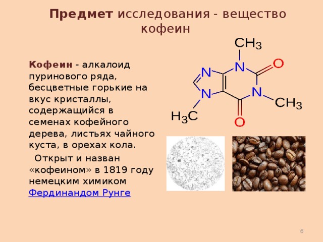 Предмет исследования - вещество кофеин    Кофеин - алкалоид пуринового ряда, бесцветные горькие на вкус кристаллы, содержащийся в семенах кофейного дерева, листьях чайного куста, в орехах кола.   Открыт и назван «кофеином» в 1819 году немецким химиком  Фердинандом Рунге