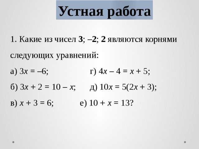 Устная работа 1. Какие из чисел 3 ; –2 ; 2 являются корнями следующих уравнений: а) 3 х = –6;     г) 4 х – 4 = х + 5; б) 3 х + 2 = 10 – х ;   д) 10 х = 5(2 х + 3); в) х + 3 = 6;    е) 10 + х = 13?