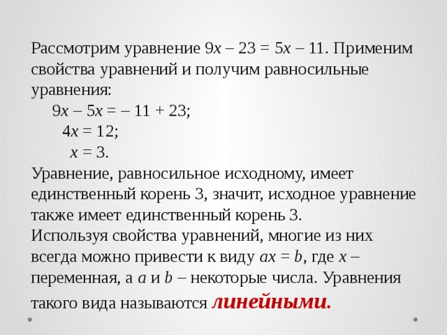 Рассмотрим уравнение 9 х – 23 = 5 х – 11. Применим свойства уравнений и получим равносильные уравнения:  9 х – 5 х = – 11 + 23;   4 х = 12;   х = 3. Уравнение, равносильное исходному, имеет единственный корень 3, значит, исходное уравнение также имеет единственный корень 3. Используя свойства уравнений, многие из них всегда можно привести к виду ax = b , где х – переменная, а a и b – некоторые числа. Уравнения такого вида называются линейными .
