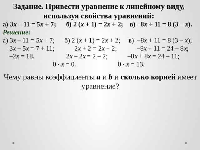 Задание. Привести уравнение к линейному виду, используя свойства уравнений: а) 3 х – 11 = 5 х + 7; б) 2 ( х + 1) = 2 х + 2; в) –8 х + 11 = 8 (3 – х ). Решение: а) 3 х – 11 = 5 х + 7;  б) 2 ( х + 1) = 2 х + 2; в) –8 х + 11 = 8 (3 – х );  3 х – 5 х = 7 + 11;  2 х + 2 = 2 х + 2; –8 х + 11 = 24 – 8 х ; – 2 х = 18.   2 х – 2 х = 2 – 2; –8 х + 8 х = 24 – 11;     0 · х = 0. 0 · х = 13. Чему равны коэффициенты a и b и сколько корней имеет уравнение?