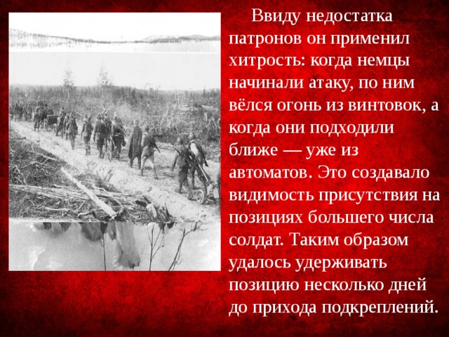 Ввиду недостатка патронов он применил хитрость: когда немцы начинали атаку, по ним вёлся огонь из винтовок, а когда они подходили ближе — уже из автоматов. Это создавало видимость присутствия на позициях большего числа солдат. Таким образом удалось удерживать позицию несколько дней до прихода подкреплений.