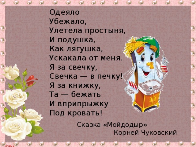 Одеяло Убежало, Улетела простыня, И подушка, Как лягушка, Ускакала от меня. Я за свечку, Свечка — в печку! Я за книжку, Та — бежать И вприпрыжку Под кровать! Сказка «Мойдодыр» Корней Чуковский