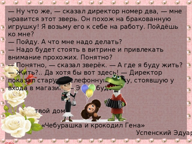 — Ну что же, — сказал директор номер два, — мне нравится этот зверь. Он похож на бракованную игрушку! Я возьму его к себе на работу. Пойдёшь ко мне? — Пойду. А что мне надо делать? — Надо будет стоять в витрине и привлекать внимание прохожих. Понятно? — Понятно, — сказал зверёк. — А где я буду жить? — Жить?.. Да хотя бы вот здесь! — Директор показал старую телефонную будку, стоявшую у входа в магазин. — Это и будет  твой дом! «Чебурашка и крокодил Гена»  Успенский Эдуард