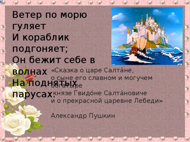 Ветер по морю гуляет И кораблик подгоняет; Он бежит себе в волнах На поднятых парусах. «Сказка о царе Салта́не, о сыне его славном и могучем богатыре  князе Гвидо́не Салта́новиче и о прекрасной царевне Лебеди»  Александр Пушкин