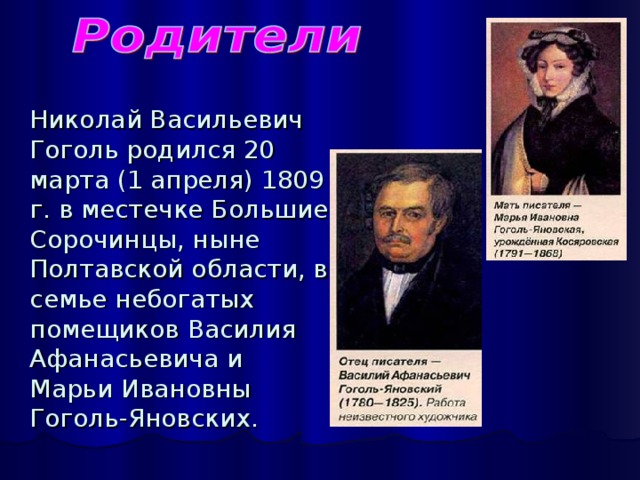 Николай Васильевич Гоголь родился 20 марта (1 апреля) 1809 г. в местечке Большие Сорочинцы, ныне Полтавской области, в семье небогатых помещиков Василия Афанасьевича и Марьи Ивановны Гоголь-Яновских.