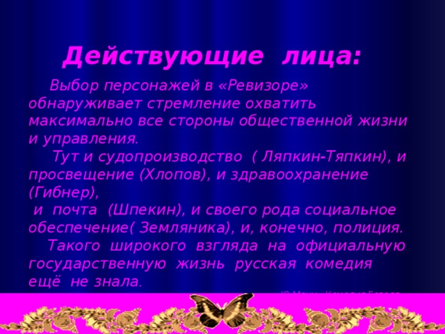 Действующие лица:  Выбор персонажей в «Ревизоре» обнаруживает стремление охватить максимально все стороны общественной жизни и управления.  Тут и судопроизводство ( Ляпкин-Тяпкин), и просвещение (Хлопов), и здравоохранение (Гибнер),  и почта (Шпекин), и своего рода социальное обеспечение( Земляника), и, конечно, полиция.  Такого широкого взгляда на официальную государственную жизнь русская комедия ещё не знала .   Ю.Манн «Комедия Гоголя «Ревизор»