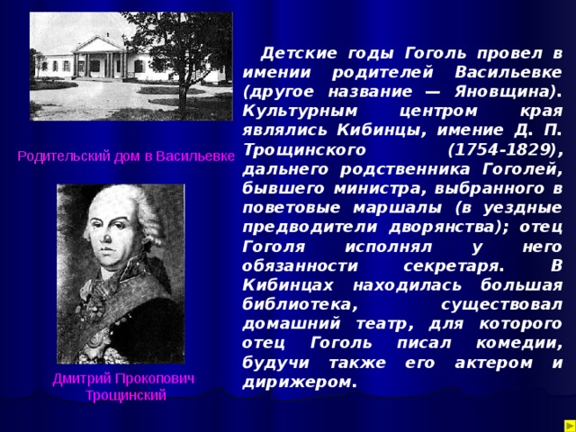 Детские годы Гоголь провел в имении родителей Васильевке (другое название — Яновщина). Культурным центром края являлись Кибинцы, имение Д. П. Трощинского (1754-1829), дальнего родственника Гоголей, бывшего министра, выбранного в поветовые маршалы (в уездные предводители дворянства); отец Гоголя исполнял у него обязанности секретаря. В Кибинцах находилась большая библиотека, существовал домашний театр, для которого отец Гоголь писал комедии, будучи также его актером и дирижером. Родительский  дом в Васильевке Дмитрий  Прокопович Трощинский