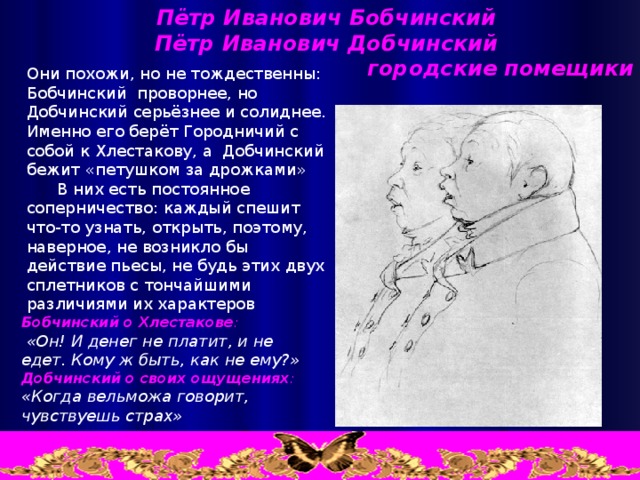 Пётр Иванович Бобчинский Пётр Иванович Добчинский  городские помещики Они похожи, но не тождественны: Бобчинский проворнее, но Добчинский серьёзнее и солиднее. Именно его берёт Городничий с собой к Хлестакову, а Добчинский бежит «петушком за дрожками»  В них есть постоянное соперничество: каждый спешит что-то узнать, открыть, поэтому, наверное, не возникло бы действие пьесы, не будь этих двух сплетников с тончайшими различиями их характеров Бобчинский о Хлестакове :  «Он! И денег не платит, и не едет. Кому ж быть, как не ему?» Добчинский о своих ощущениях :  «Когда вельможа говорит, чувствуешь страх»