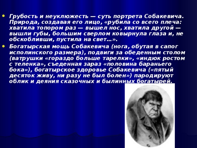 Грубость и неуклюжесть — суть портрета Собакевича. Природа, создавая его лицо, «рубила со всего плеча: хватила топором раз — вышел нос, хватила другой — вышли губы, большим сверлом ковырнула глаза и, не обскобливши, пустила на свет…». Богатырская мощь Собакевича (нога, обутая в сапог исполинского размера), подвиги за обеденным столом (ватрушки «гораздо больше тарелки», «индюк ростом с теленка», съеденная зараз «половина бараньего бока»), богатырское здоровье Собакевича («пятый десяток живу, ни разу не был болен») пародируют облик и деяния сказочных и былинных богатырей.