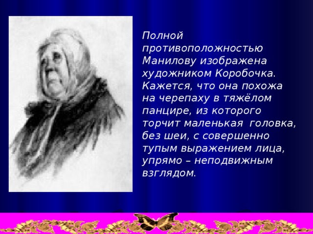 Полной противоположностью Манилову изображена художником Коробочка.  Кажется, что она похожа  на черепаху в тяжёлом панцире, из которого торчит маленькая  головка, без шеи, с совершенно  тупым выражением лица,  упрямо – неподвижным  взглядом.