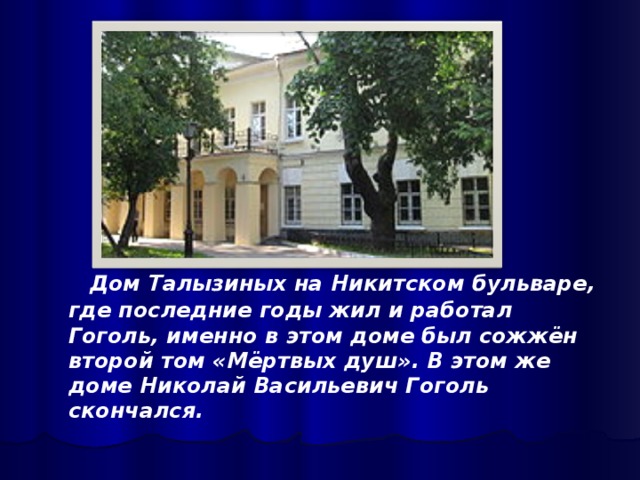 Дом Талызиных на Никитском бульваре, где последние годы жил и работал Гоголь, именно в этом доме был сожжён второй том «Мёртвых душ». В этом же доме Николай Васильевич Гоголь скончался.