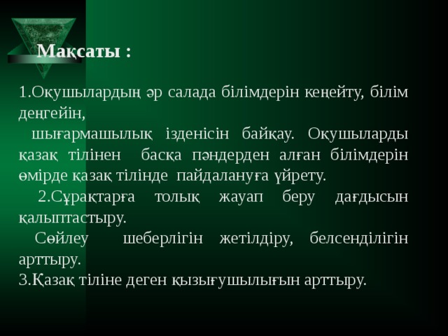 Мақсаты :  1.Оқушылардың әр салада білімдерін кеңейту, білім деңгейін,  шығармашылық ізденісін байқау. Оқушыларды қазақ тілінен басқа пәндерден алған білімдерін өмірде қазақ тілінде пайдалануға үйрету.  2.Сұрақтарға толық жауап беру дағдысын қалыптастыру.  Сөйлеу шеберлігін жетілдіру, белсенділігін арттыру. 3.Қазақ тіліне деген қызығушылығын арттыру.