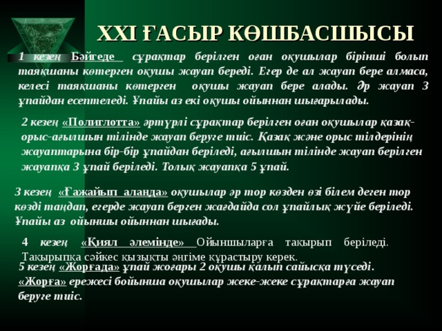 XXI ҒАСЫР КӨШБАСШЫСЫ 1 кезең Бәйгеде  сұрақтар берілген оған оқушылар бірінші болып таяқшаны көтерген оқушы жауап береді. Егер де ал жауап бере алмаса, келесі таяқшаны көтерген оқушы жауап бере алады. Әр жауап 3 ұпайдан есептеледі. Ұпайы аз екі оқушы ойыннан шығарылады. 2 кезең «Полиглотта» әртүрлі сұрақтар берілген оған оқушылар қазақ-орыс-ағылшын тілінде жауап беруге тиіс. Қазақ және орыс тілдерінің жауаптарына бір-бір ұпайдан беріледі, ағылшын тілінде жауап берілген жауапқа 3 ұпай беріледі. Толық жауапқа 5 ұпай. 3 кезең «Ғажайып алаңда» оқушылар әр тор көзден өзі білем деген тор көзді таңдап, егерде жауап берген жағдайда сол ұпайлық жүйе беріледі. Ұпайы аз ойыншы ойыннан шығады. 4 кезең «Қиял әлемінде» Ойыншыларға тақырып беріледі. Тақырыпқа сәйкес қызықты әңгіме құрастыру керек. 5 кезең «Жорғада» ұпай жоғары 2 оқушы қалып сайысқа түседі . «Жорға» ережесі бойынша оқушылар жеке-жеке сұрақтарға жауап беруге тиіс.