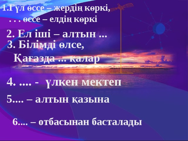 1.Гүл өссе – жердің көркі,  . . . өссе – елдің көркі 2. Ел іші – алтын ...   3. Білімді өлсе,  Қағазда ... қалар 4. .... - үлкен мектеп 5.... – алтын қазына 6.... – отбасынан басталады