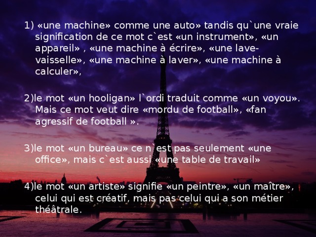 1) «une machine» comme une auto» tandis qu`une vraie signification de ce mot c`est «un instrument», «un appareil» , «une machine à écrire», «une lave-vaisselle», «une machine à laver», «une machine à calculer», 2)le mot «un hooligan» l`ordi traduit comme «un voyou». Mais ce mot veut dire «mordu de football», «fan agressif de football ». 3)le mot «un bureau» ce n`est pas seulement «une office», mais c`est aussi «une table de travail» 4)le mot «un artiste» signifie «un peintre», «un maître», celui qui est créatif, mais pas celui qui a son métier théâtrale.