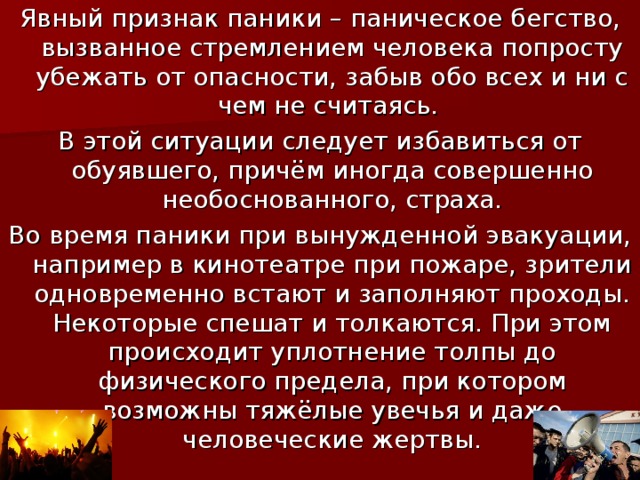 Явный признак паники – паническое бегство, вызванное стремлением человека попросту убежать от опасности, забыв обо всех и ни с чем не считаясь. В этой ситуации следует избавиться от обуявшего, причём иногда совершенно необоснованного, страха. Во время паники при вынужденной эвакуации, например в кинотеатре при пожаре, зрители одновременно встают и заполняют проходы. Некоторые спешат и толкаются. При этом происходит уплотнение толпы до физического предела, при котором возможны тяжёлые увечья и даже человеческие жертвы.