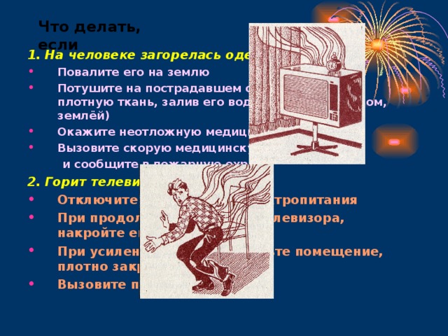 Что делать, если 1. На человеке загорелась одежда: Повалите его на землю Потушите на пострадавшем одежду (накинув плотную ткань, залив его водой, забросав снегом, землёй) Окажите неотложную медицинскую помощь Вызовите скорую медицинскую помощь  и сообщите в пожарную охрану 2. Горит телевизор: