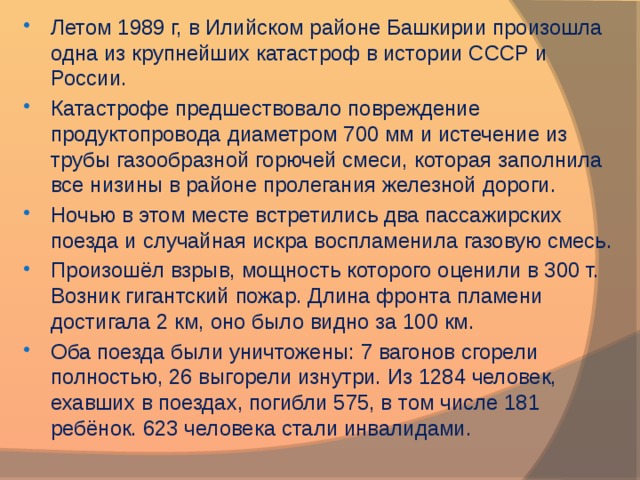 Летом 1989 г, в Илийском районе Башкирии произошла одна из крупнейших катастроф в истории СССР и России. Катастрофе предшествовало повреждение продуктопровода диаметром 700 мм и истечение из трубы газообразной горючей смеси, которая заполнила все низины в районе пролегания железной дороги. Ночью в этом месте встретились два пассажирских поезда и случайная искра воспламенила газовую смесь. Произошёл взрыв, мощность которого оценили в 300 т. Возник гигантский пожар. Длина фронта пламени достигала 2 км, оно было видно за 100 км. Оба поезда были уничтожены: 7 вагонов сгорели полностью, 26 выгорели изнутри. Из 1284 человек, ехавших в поездах, погибли 575, в том числе 181 ребёнок. 623 человека стали инвалидами.