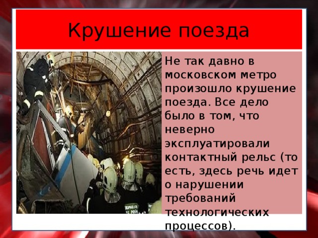 Крушение поезда Не так давно в московском метро произошло крушение поезда. Все дело было в том, что неверно эксплуатировали контактный рельс (то есть, здесь речь идет о нарушении требований технологических процессов).