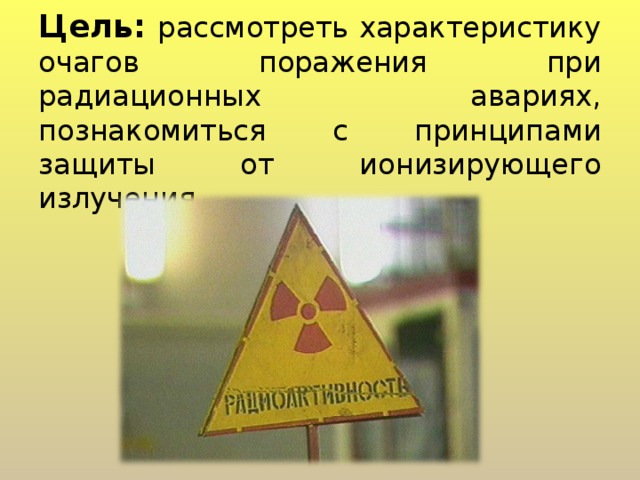Цель:  рассмотреть характеристику очагов поражения при радиационных авариях, познакомиться с принципами защиты от ионизирующего излучения