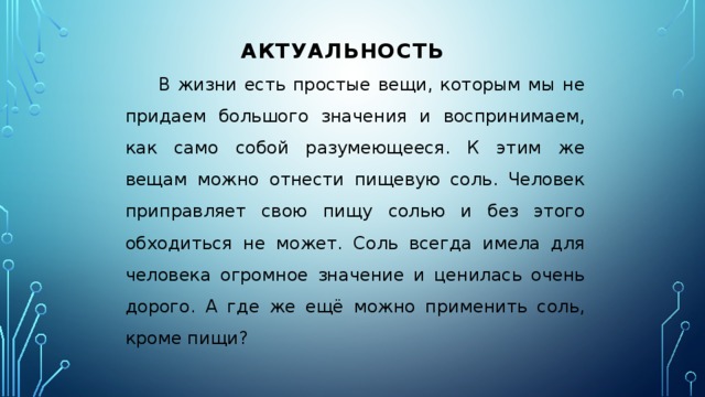 АКТУАЛЬНОСТЬ В жизни есть простые вещи, которым мы не придаем большого значения и воспринимаем, как само собой разумеющееся. К этим же вещам можно отнести пищевую соль. Человек приправляет свою пищу солью и без этого обходиться не может. Соль всегда имела для человека огромное значение и ценилась очень дорого. А где же ещё можно применить соль, кроме пищи?