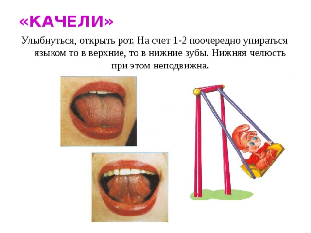 «КАЧЕЛИ» Улыбнуться, открыть рот. На счет 1-2 поочередно упираться языком то в верхние, то в нижние зубы. Нижняя челюсть при этом неподвижна.
