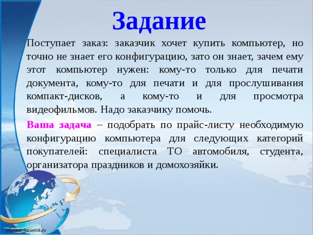 Задание Поступает заказ: заказчик хочет купить компьютер, но точно не знает его конфигурацию, зато он знает, зачем ему этот компьютер нужен: кому-то только для печати документа, кому-то для печати и для прослушивания компакт-дисков, а кому-то и для просмотра видеофильмов. Надо заказчику помочь. Ваша задача – подобрать по прайс-листу необходимую конфигурацию компьютера для следующих категорий покупателей: специалиста ТО автомобиля, студента, организатора праздников и домохозяйки.