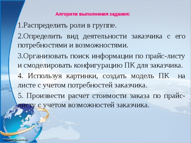 Алгоритм выполнения задания:   1.Распределить роли в группе. 2.Определить вид деятельности заказчика с его потребностями и возможностями. 3.Организовать поиск информации по прайс-листу и смоделировать конфигурацию ПК для заказчика. 4. Используя картинки, создать модель ПК на листе с учетом потребностей заказчика. 5. Произвести расчет стоимости заказа по прайс-листу с учетом возможностей заказчика.