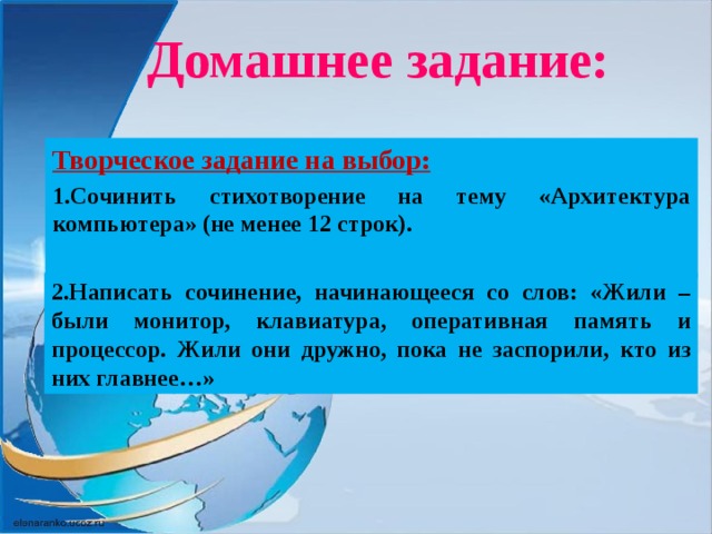 Домашнее задание: Творческое задание на выбор: 1.Сочинить стихотворение на тему «Архитектура компьютера» (не менее 12 строк).     2.Написать сочинение, начинающееся со слов: «Жили – были монитор, клавиатура, оперативная память и процессор. Жили они дружно, пока не заспорили, кто из них главнее…»