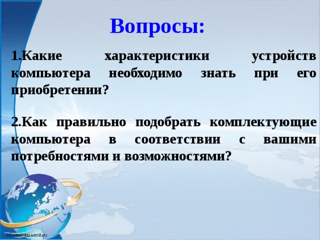 Вопросы: 1.Какие характеристики устройств компьютера необходимо знать при его приобретении?  2.Как правильно подобрать комплектующие компьютера в соответствии с вашими потребностями и возможностями?