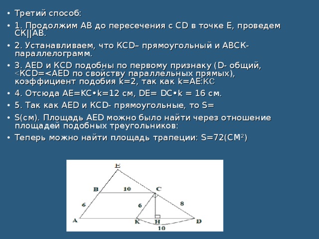 Третий способ: 1. Продолжим АВ до пересечения с СD в точке Е, проведем СК||АВ. 2. Устанавливаем, что КСD– прямоугольный и АВСК- параллелограмм. 3. AЕD и КСD подобны по первому признаку (D- общий, 4. Отсюда АЕ=KC•k=12 см, DE= DC•k = 16 см. 5. Так как AЕD и КСD- прямоугольные, то S= S(см). Площадь AЕD можно было найти через отношение площадей подобных треугольников: Теперь можно найти площадь трапеции: S=72(СМ²)
