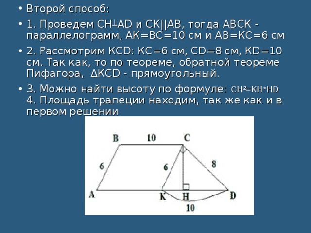 Второй способ: 1. Проведем СН ┴ АD и СК||АВ, тогда АВСК - параллелограмм, АК=ВС=10 см и АВ=КС=6 см 2. Рассмотрим КСD: КС=6 см, СD=8 см, КD=10 см. Так как, то по теореме, обратной теореме Пифагора, ∆КСD - прямоугольный. 3. Можно найти высоту по формуле: СН²=KH*HD   4. Площадь трапеции находим, так же как и в первом решении