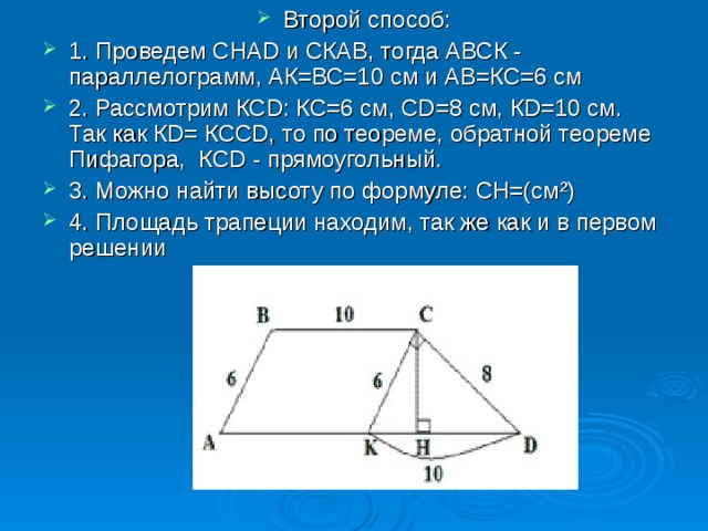 Второй способ: 1. Проведем СНАD и СКАВ, тогда АВСК - параллелограмм, АК=ВС=10 см и АВ=КС=6 см 2. Рассмотрим КСD: КС=6 см, СD=8 см, КD=10 см. Так как КD= КССD, то по теореме, обратной теореме Пифагора, КСD - прямоугольный. 3. Можно найти высоту по формуле: СН=(см²) 4. Площадь трапеции находим, так же как и в первом решении