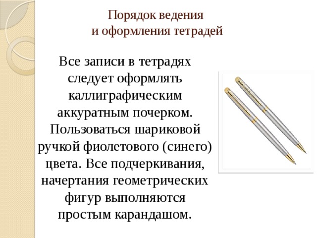 Порядок ведения  и оформления тетрадей Все записи в тетрадях следует оформлять каллиграфическим аккуратным почерком. Пользоваться шариковой ручкой фиолетового (синего) цвета. Все подчеркивания, начертания геометрических фигур выполняются простым карандашом.