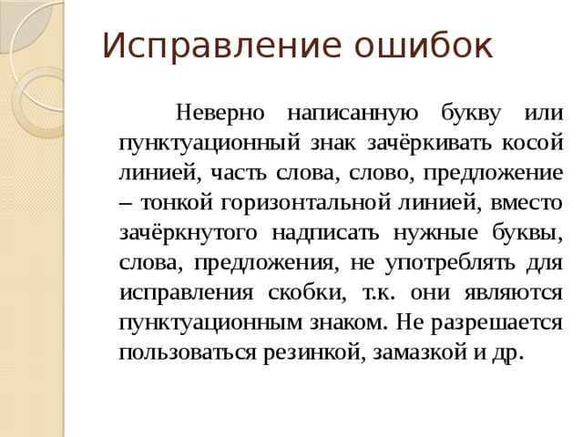 Исправление ошибок  Неверно написанную букву или пунктуационный знак зачёркивать косой линией, часть слова, слово, предложение – тонкой горизонтальной линией, вместо зачёркнутого надписать нужные буквы, слова, предложения, не употреблять для исправления скобки, т.к. они являются пунктуационным знаком. Не разрешается пользоваться резинкой, замазкой и др.