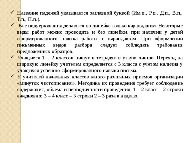 Название падежей указывается заглавной буквой (Им.п., Р.п., Д.п., В.п., Т.п., П.п.).  Все подчеркивания делаются по линейке только карандашом. Некоторые виды работ можно проводить и без линейки, при наличии у детей сформированного навыка работы с карандашом. При оформлении письменных видов разбора следует соблюдать требования предложенных образцов. Учащиеся 1 – 2 классов пишут в тетрадях в узкую линию. Переход на широкую линейку учителем определяется с 3 класса с учетом наличия у учащихся успешно сформированного навыка письма. У учителей начальных классов много различных приемов организации «минуток чистописания». Методика их проведения требует соблюдение содержания, объема и периодичности проведения: 1 – 2 класс – 2 строки ежедневно; 3 – 4 класс – 3 строки 2 – 3 раза в неделю.