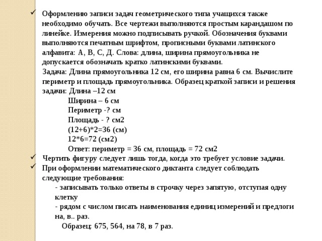 Оформлению записи задач геометрического типа учащихся также необходимо обучать. Все чертежи выполняются простым карандашом по линейке. Измерения можно подписывать ручкой. Обозначения буквами выполняются печатным шрифтом, прописными буквами латинского алфавита: А, В, С, Д. Слова: длина, ширина прямоугольника не допускается обозначать кратко латинскими буквами. Задача: Длина прямоугольника 12 см, его ширина равна 6 см. Вычислите периметр и площадь прямоугольника. Образец краткой записи и решения задачи: Длина –12 см Ширина – 6 см Периметр -? см Площадь - ? см2 (12+6)*2=36 (см) 12*6=72 (см2) Ответ: периметр = 36 см, площадь = 72 см2 Чертить фигуру следует лишь тогда, когда это требует условие задачи. При оформлении математического диктанта следует соблюдать следующие требования: