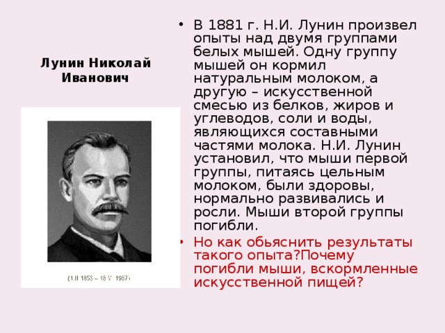 В 1881 г. Н.И. Лунин произвел опыты над двумя группами белых мышей. Одну группу мышей он кормил натуральным молоком, а другую – искусственной смесью из белков, жиров и углеводов, соли и воды, являющихся составными частями молока. Н.И. Лунин установил, что мыши первой группы, питаясь цельным молоком, были здоровы, нормально развивались и росли. Мыши второй группы погибли. Но как обьяснить результаты такого опыта?Почему погибли мыши, вскормленные искусственной пищей?