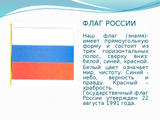 Флаг россии Наш флаг (знамя)-имеет прямоугольную форму и состоит из трех горизонтальных полос, сверху вниз: белой, синей, красной. Белый цвет означает мир, чистоту. Синий - небо, верность и правду. Красный – храбрость. Государственный флаг России утвержден 22 августа 1991 года.