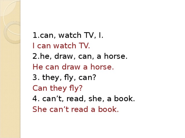 1. can, watch TV, I. I can watch TV. 2. he, draw, can, a horse. He can draw a horse. 3. they, fly, can? Can they fly? 4. can’t, read, she, a book. She can’t read a book.