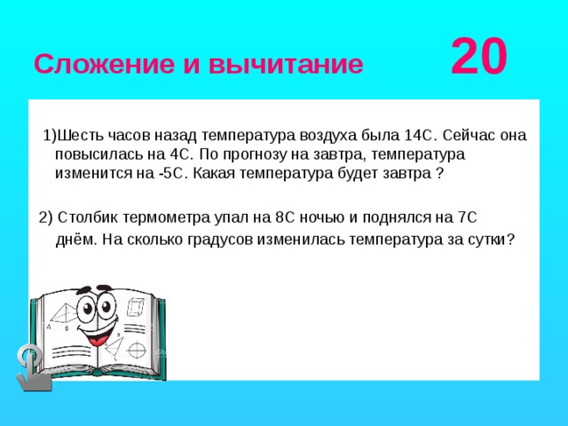 Сложение и вычитание 20  1)Шесть часов назад температура воздуха была 14С. Сейчас она повысилась на 4С. По прогнозу на завтра, температура изменится на -5С. Какая температура будет завтра ?  2) Столбик термометра упал на 8С ночью и поднялся на 7С  днём. На сколько градусов изменилась температура за сутки?