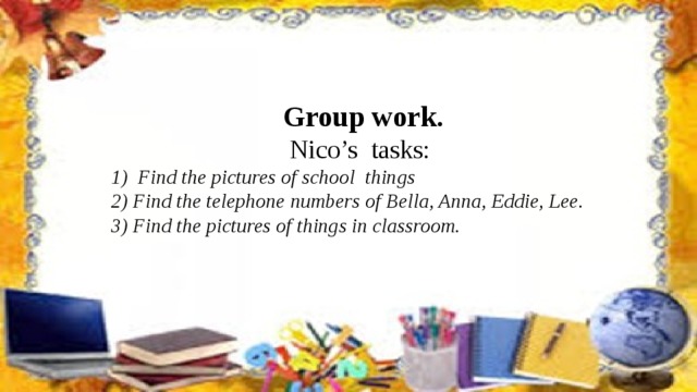Group work. Nico’s tasks: 1) Find the pictures of school things 2) Find the telephone numbers of Bella, Anna, Eddie, Lee. 3) Find the pictures of things in classroom.
