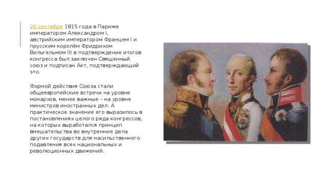 26 сентября  1815 года в Париже императором Александром I, австрийским императором Францем I и прусским королём Фридрихом Вильгельмом III в подтверждение итогов конгресса был заключен Священный союз и подписан Акт, подтверждающий это.    Формой действия Союза стали общеевропейские встречи на уровне монархов, менее важные – на уровне министров иностранных дел. А практическое значение его выразилось в постановлениях целого ряда конгрессов, на которых выработался принцип вмешательства во внутренние дела других государств для насильственного подавления всех национальных и революционных движений.