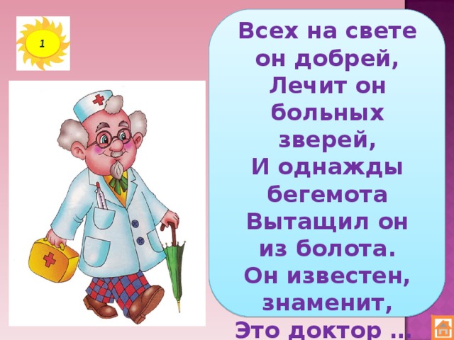 Всех на свете он добрей,  Лечит он больных зверей,  И однажды бегемота  Вытащил он из болота.  Он известен, знаменит,  Это доктор … 1