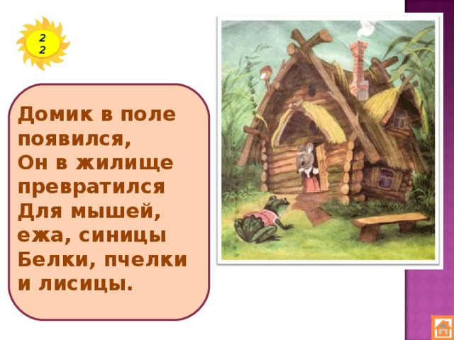 22 Домик в поле появился,  Он в жилище превратился  Для мышей, ежа, синицы  Белки, пчелки и лисицы.