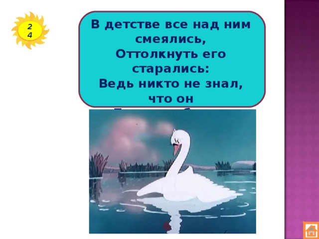 В детстве все над ним смеялись, Оттолкнуть его старались: Ведь никто не знал, что он Белым лебедем рождён. 24