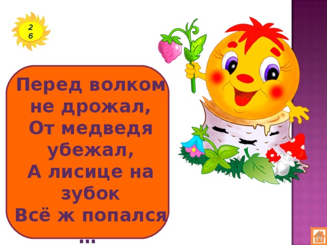 26 Перед волком не дрожал, От медведя убежал, А лисице на зубок Всё ж попался …