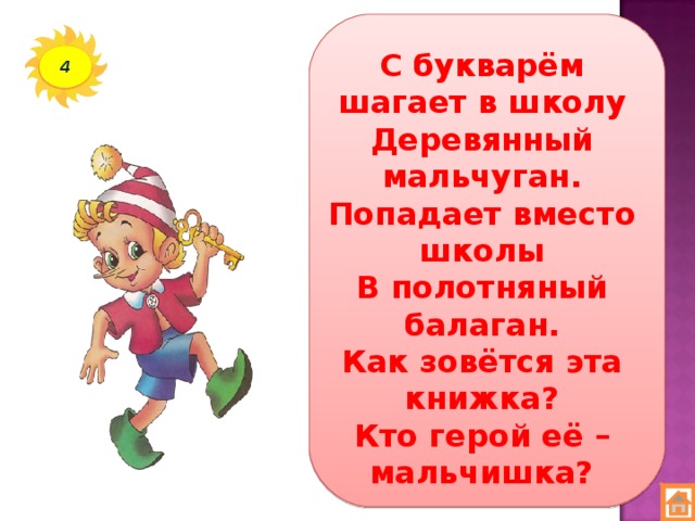 С букварём шагает в школу  Деревянный мальчуган.  Попадает вместо школы  В полотняный балаган.  Как зовётся эта книжка?  Кто герой её – мальчишка? 4