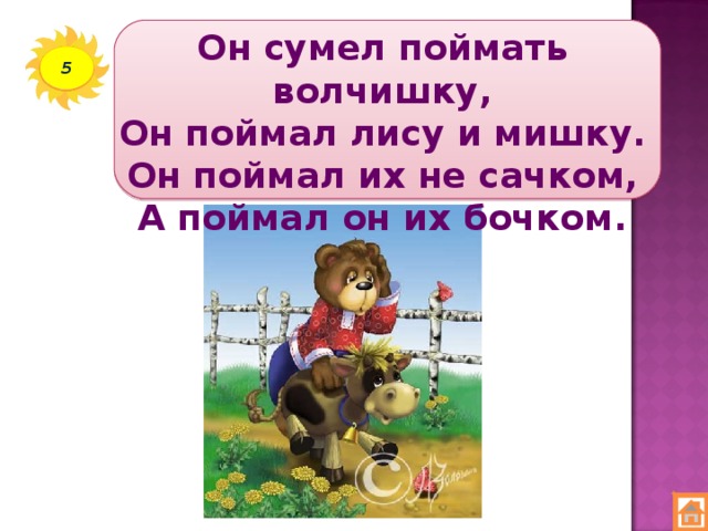 Он сумел поймать волчишку,  Он поймал лису и мишку.  Он поймал их не сачком,  А поймал он их бочком. 5