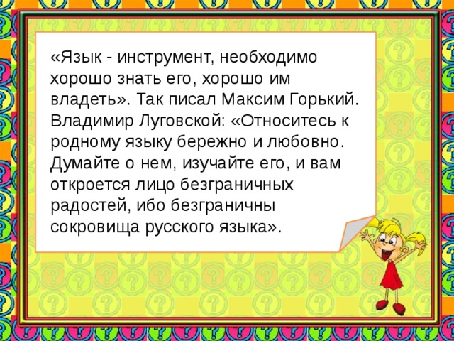 «Язык - инструмент, необходимо хорошо знать его, хорошо им владеть». Так писал Максим Горький. Владимир Луговской: «Относитесь к родному языку бережно и любовно. Думайте о нем, изучайте его, и вам откроется лицо безграничных радостей, ибо безграничны сокровища русского языка».